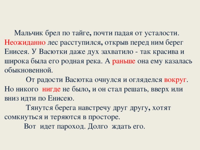 Мальчик брел по тайге , почти падая от усталости. Неожиданно лес расступился , открыв перед ним берег Енисея. У Васютки даже дух захватило - так красива и широка была его родная река. А раньше она ему казалась обыкновенной.       От радости Васютка очнулся и огляделся вокруг . Но никого нигде не было , и он стал решать, вверх или вниз идти по Енисею.             Тянутся берега навстречу друг другу , хотят сомкнуться и теряются в просторе.      Вот идет пароход. Долго ждать его.