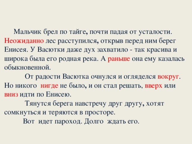 Мальчик брел по тайге , почти падая от усталости. Неожиданно лес расступился , открыв перед ним берег Енисея. У Васютки даже дух захватило - так красива и широка была его родная река. А раньше она ему казалась обыкновенной.       От радости Васютка очнулся и огляделся вокруг . Но никого нигде не было , и он стал решать, вверх или вниз идти по Енисею.             Тянутся берега навстречу друг другу , хотят сомкнуться и теряются в просторе.      Вот идет пароход. Долго ждать его.