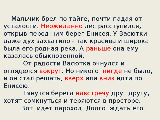 Мальчик брел по тайге , почти падая от усталости. Неожиданно лес расступился , открыв перед ним берег Енисея. У Васютки даже дух захватило - так красива и широка была его родная река. А раньше она ему казалась обыкновенной.       От радости Васютка очнулся и огляделся вокруг . Но никого нигде не было , и он стал решать, вверх или вниз идти по Енисею.             Тянутся берега навстречу друг другу , хотят сомкнуться и теряются в просторе.      Вот идет пароход. Долго ждать его.