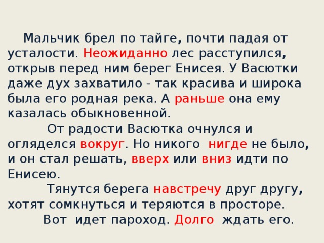 Мальчик брел по тайге , почти падая от усталости. Неожиданно лес расступился , открыв перед ним берег Енисея. У Васютки даже дух захватило - так красива и широка была его родная река. А раньше она ему казалась обыкновенной.       От радости Васютка очнулся и огляделся вокруг . Но никого нигде не было , и он стал решать, вверх или вниз идти по Енисею.             Тянутся берега навстречу друг другу , хотят сомкнуться и теряются в просторе.      Вот идет пароход. Долго ждать его.