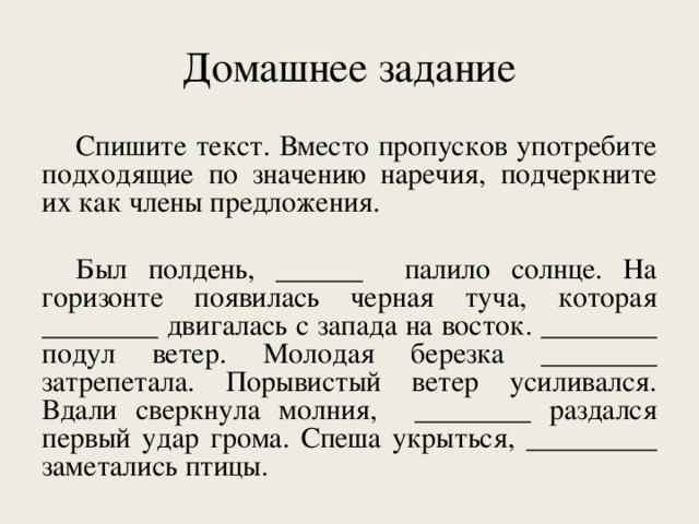 Домашнее задание Спишите текст. Вместо пропусков употребите подходящие по значению наречия, подчеркните их как члены предложения. Был полдень, ______ палило солнце. На горизонте появилась черная туча, которая ________ двигалась с запада на восток. ________ подул ветер. Молодая березка ________ затрепетала. Порывистый ветер усиливался. Вдали сверкнула молния, ________ раздался первый удар грома. Спеша укрыться, _________ заметались птицы.