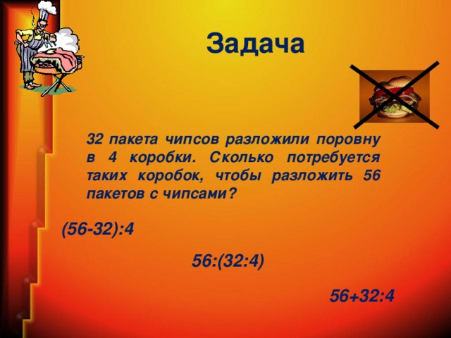 Задача 32 пакета чипсов разложили поровну в 4 коробки. Сколько потребуется таких коробок, чтобы разложить 56 пакетов с чипсами? (56-32):4 56:(32:4) 56+32:4