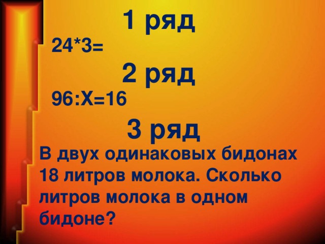 1 ряд 24*3= 2 ряд 96:Х=16 3 ряд В двух одинаковых бидонах 18 литров молока. Сколько литров молока в одном бидоне?