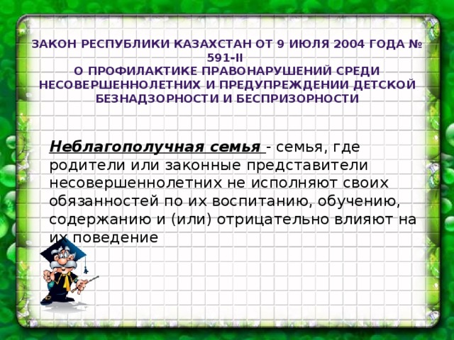 Закон Республики Казахстан от 9 июля 2004 года № 591-II О профилактике правонарушений среди несовершеннолетних и предупреждении детской безнадзорности и беспризорности Неблагополучная семья - семья, где родители или законные представители несовершеннолетних не исполняют своих обязанностей по их воспитанию, обучению, содержанию и (или) отрицательно влияют на их поведение