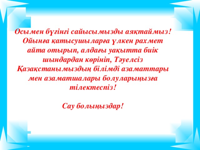 Осымен бүгінгі сайысымызды аяқтаймыз! Ойынға қатысушыларға үлкен рахмет айта отырып, алдағы уақытта биік шындардан көрініп, Тәуелсіз Қазақстанымыздың білімді азаматтары мен азаматшалары болуларыңызға тілектеспіз!  Сау болыңыздар!