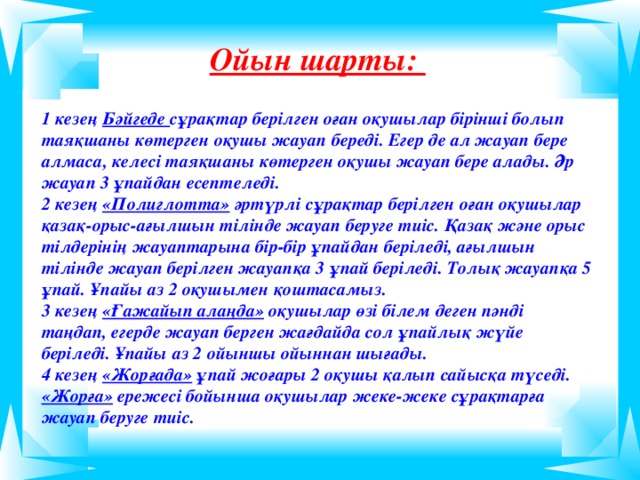 Ойын шарты:  1 кезең Бәйгеде сұрақтар берілген оған оқушылар бірінші болып таяқшаны көтерген оқушы жауап береді. Егер де ал жауап бере алмаса, келесі таяқшаны көтерген оқушы жауап бере алады. Әр жауап 3 ұпайдан есептеледі. 2 кезең «Полиглотта» әртүрлі сұрақтар берілген оған оқушылар қазақ-орыс-ағылшын тілінде жауап беруге тиіс. Қазақ және орыс тілдерінің жауаптарына бір-бір ұпайдан беріледі, ағылшын тілінде жауап берілген жауапқа 3 ұпай беріледі. Толық жауапқа 5 ұпай. Ұпайы аз 2 оқушымен қоштасамыз. 3 кезең «Ғажайып алаңда» оқушылар өзі білем деген п әнді таңдап, егерде жауап берген жағдайда сол ұпайлық жүйе беріледі. Ұпайы аз 2 ойыншы ойыннан шығады. 4 кезең «Жорғада» ұпай жоғары 2 оқушы қалып сайысқа түседі. «Жорға» ережесі бойынша оқушылар жеке-жеке сұрақтарға жауап беруге тиіс.