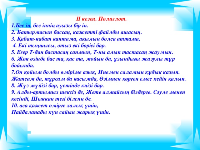 ІІ кезең. Полиглот. Бес ін, бес іннің ауызы бір ін.  Батырмасын бассаң, қажетті файлды ашасың. 3. Қабат-қабат қаптама, ақылың болса аттама.  4. Екі тыңшысы, отыз екі бөрісі бар. 5. Егер Т-дан бастасаң санмын, Т-ны алып тастасаң жаумын. 6. Жоқ өзінде бас та, қас та, мойын да, ұзындығы жазулы тұр бойында. 7.Он қойым болды өміріме азық, Инемен саламын құдық қазып. Жатсам да, тұрсам да қасымда, Өзімнен көрген емес кейін қалып. 8. Жүз мүйізі бар, үстінде киізі бар. 9. Алды-артымыз шексіз де, Жете алмайсың біздерге. Сәуле менен кесінді, Шыққан тегі білснң де. 10. аса қажет өмірге халық үшін, Пайдаланады күн сайын жарық үшін.