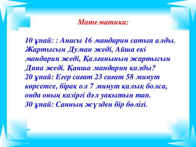 Математика:  10 ұпай: : Анасы 16 мандарин сатып алды. Жартысын Думан жеді, Айша екі мандарин жеді, Қалғанының жартысын Дина жеді. Қанша мандарин қалды? 20 ұпай: Егер сағат 23 сағат 58 минут көрсетсе, бірақ ол 7 минут қалық болса, онда оның қазіргі дәл уақытын тап. 30 ұпай: Санның жүзден бір бөлігі.