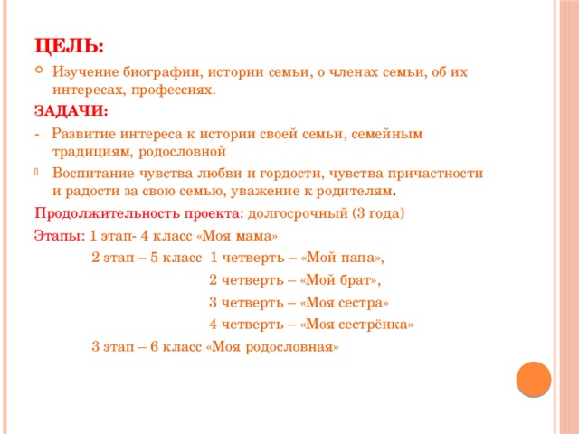 Цель: Изучение биографии, истории семьи, о членах семьи, об их интересах, профессиях. ЗАДАЧИ: - Развитие интереса к истории своей семьи, семейным традициям, родословной Воспитание чувства любви и гордости, чувства причастности и радости за свою семью, уважение к родителям . Продолжительность проекта: долгосрочный (3 года) Этапы: 1 этап- 4 класс «Моя мама»  2 этап – 5 класс 1 четверть – «Мой папа»,  2 четверть – «Мой брат»,  3 четверть – «Моя сестра»  4 четверть – «Моя сестрёнка»  3 этап – 6 класс «Моя родословная»