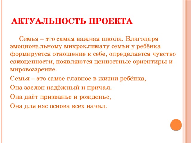 Актуальность проекта  Семья – это самая важная школа. Благодаря эмоциональному микроклимату семьи у ребёнка формируется отношение к себе, определяется чувство самоценности, появляются ценностные ориентиры и мировоззрение. Семья – это самое главное в жизни ребёнка, Она заслон надёжный и причал. Она даёт призванье и рожденье, Она для нас основа всех начал.