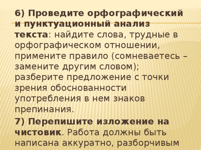 6) Проведите орфографический и пунктуационный анализ текста : найдите слова, трудные в орфографическом отношении, примените правило (сомневаетесь – замените другим словом); разберите предложение с точки зрения обоснованности употребления в нем знаков препинания. 7) Перепишите изложение на чистовик . Работа должны быть написана аккуратно, разборчивым почерком.