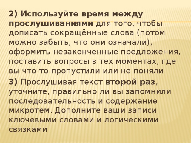 2) Используйте время между прослушиваниями для того, чтобы дописать сокращённые слова (потом можно забыть, что они означали), оформить незаконченные предложения, поставить вопросы в тех моментах, где вы что-то пропустили или не поняли 3) Прослушивая текст второй раз , уточните, правильно ли вы запомнили последовательность и содержание микротем. Дополните ваши записи ключевыми словами и логическими связками