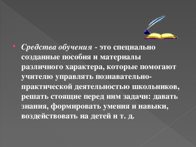 Средства обучения - это специально созданные пособия и материалы различного характера, которые помогают учителю управлять познавательно-практической деятельностью школьников, решать стоящие перед ним задачи: давать знания, формировать умения и навыки, воздействовать на детей и т. д.