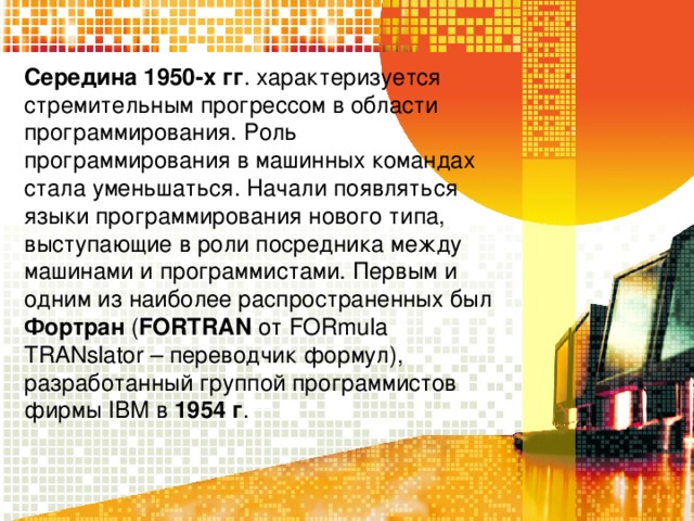 Середина 1950-х гг . характеризуется стремительным прогрессом в области программирования. Роль программирования в машинных командах стала уменьшаться. Начали появляться языки программирования нового типа, выступающие в роли посредника между машинами и программистами. Первым и одним из наиболее распространенных был Фортран  ( FORTRAN от FORmula TRANslator – переводчик формул), разработанный группой программистов фирмы IBM в 1954 г .