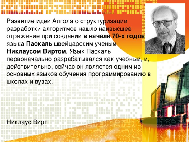 Развитие идеи Алгола о структуризации разработки алгоритмов нашло наивысшее отражение при создании в начале 70-х годов языка Паскаль швейцарским ученым Никлаусом Виртом . Язык Паскаль первоначально разрабатывался как учебный, и, действительно, сейчас он является одним из основных языков обучения программированию в школах и вузах. Никлаус Вирт