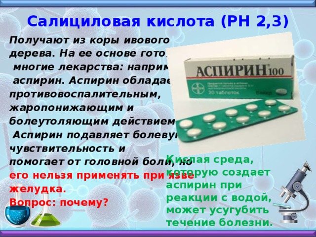 Салициловая кислота (РН 2,3)   Получают из коры ивового дерева. На ее основе готовят  многие лекарства: например,  аспирин. Аспирин обладает противовоспалительным, жаропонижающим и болеутоляющим действием.  Аспирин подавляет болевую чувствительность и помогает от головной боли, но его нельзя применять при язве желудка. Вопрос: почему?    Кислая среда, которую создает аспирин при реакции с водой, может усугубить течение болезни.