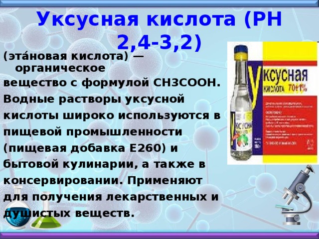 Уксусная кислота (РН 2,4-3,2) (эта́новая кислота) — органическое вещество с формулой CH3COOH. Водные растворы уксусной кислоты широко используются в пищевой промышленности (пищевая добавка E260) и бытовой кулинарии, а также в консервировании. Применяют для получения лекарственных и душистых веществ.