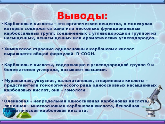 Выводы: Карбоновые кислоты – это органические вещества, в молекулах которых содержатся одна или несколько функциональных карбоксильных групп, соединенных с углеводородной группой из насыщенных, ненасыщенных или ароматических углеводородов.  Химическое строение одноосновных карбоновых кислот выражается общей формулой R–COOH.  Карбоновые кислоты, содержащие в углеводородной группе 9 и более атомов углерода, называют высшими.  Муравьиная, уксусная, пальмитиновая, стеариновая кислоты – представители гомологического ряда одноосновных насыщенных карбоновых кислот, они – гомологи.