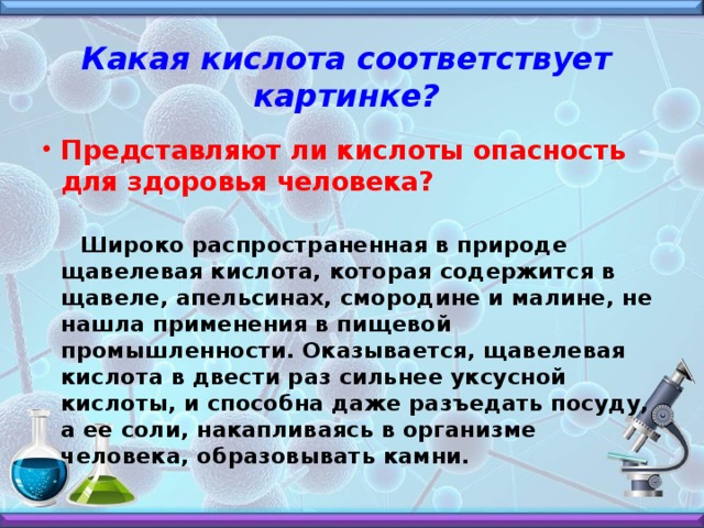 Какая кислота соответствует картинке?  Представляют ли кислоты опасность для здоровья человека?    Широко распространенная в природе щавелевая кислота, которая содержится в щавеле, апельсинах, смородине и малине, не нашла применения в пищевой промышленности. Оказывается, щавелевая кислота в двести раз сильнее уксусной кислоты, и способна даже разъедать посуду, а ее соли, накапливаясь в организме человека, образовывать камни.