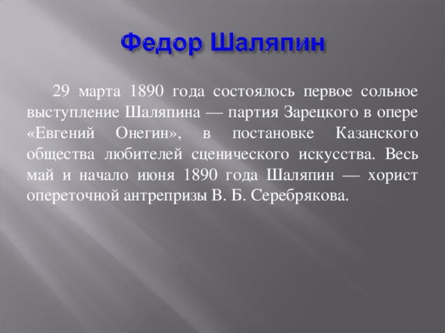 29 марта 1890 года состоялось первое сольное выступление Шаляпина — партия Зарецкого в опере «Евгений Онегин», в постановке Казанского общества любителей сценического искусства. Весь май и начало июня 1890 года Шаляпин — хорист опереточной антрепризы В. Б. Серебрякова.