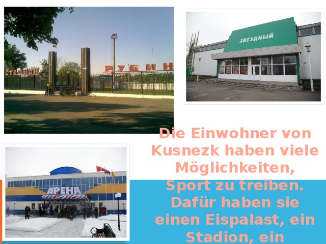 Die Einwohner von Kusnezk haben viele Möglichkeiten, Sport zu treiben. Dafür haben sie einen Eispalast, ein Stadion, ein Sporthaus.