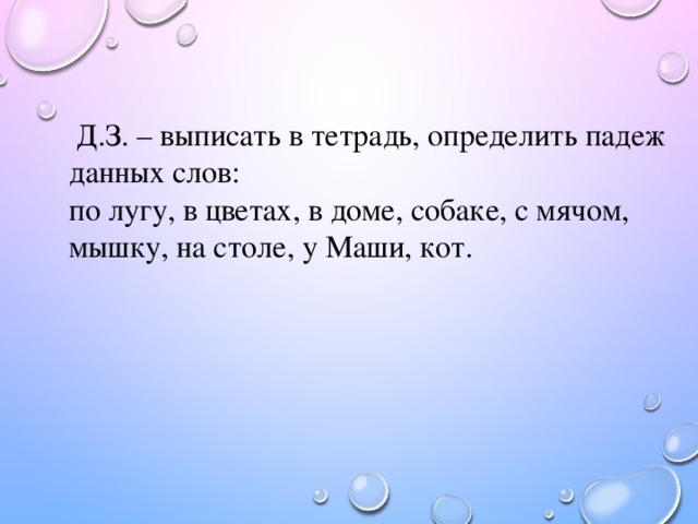 Д.З. – выписать в тетрадь, определить падеж данных слов: по лугу, в цветах, в доме, собаке, с мячом, мышку, на столе, у Маши, кот.