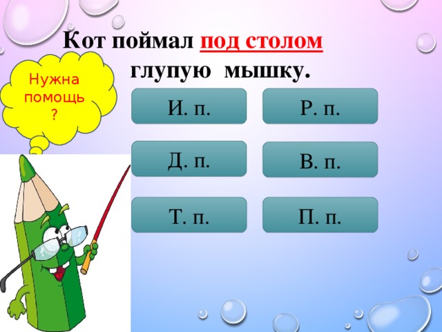 Кот поймал под столом  глупую мышку. Нужна помощь? И. п. Р. п. Д. п. В. п. Т. п. П. п.