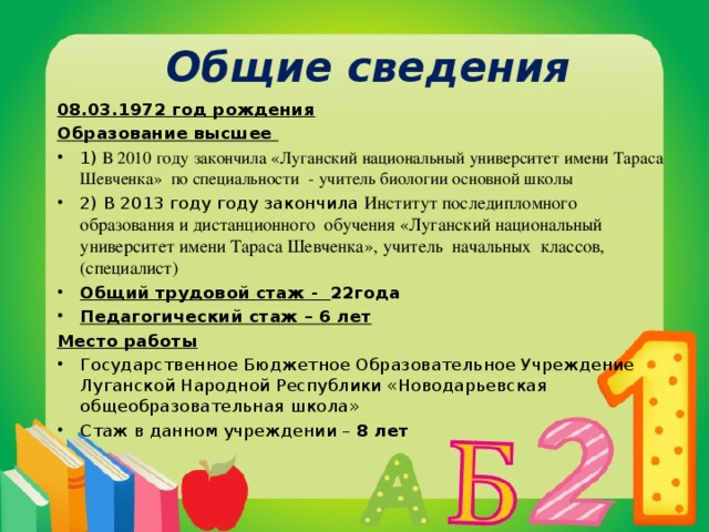 Общие сведения 08.03.1972 год рождения Образование высшее 1) В 2010 году закончила «Луганский национальный университет имени Тараса Шевченка» по специальности - учитель биологии основной школы 2) В 2013 году году закончила Институт последипломного образования и дистанционного обучения «Луганский национальный университет имени Тараса Шевченка»,  учитель начальных классов, (специалист) Общий трудовой стаж - 22года Педагогический стаж – 6 лет Место работы