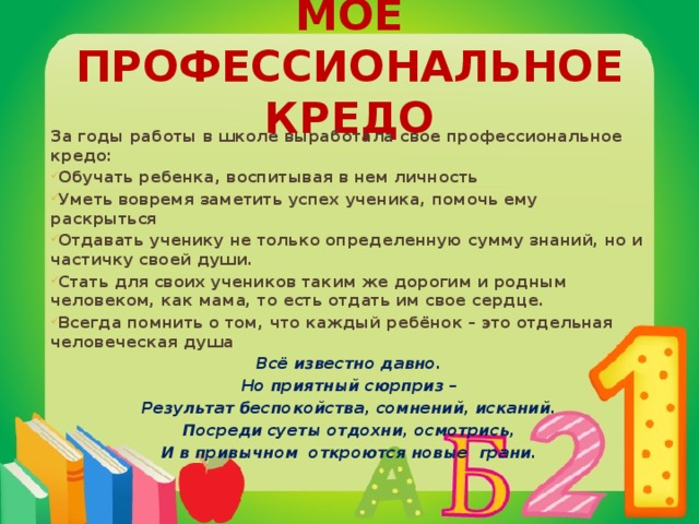 Моё профессиональное кредо За годы работы в школе выработала свое профессиональное кредо: Обучать ребенка, воспитывая в нем личность Уметь вовремя заметить успех ученика, помочь ему раскрыться Отдавать ученику не только определенную сумму знаний, но и частичку своей души. Стать для своих учеников таким же дорогим и родным человеком, как мама, то есть отдать им свое сердце. Всегда помнить о том, что каждый ребёнок – это отдельная человеческая душа Всё известно давно. Но приятный сюрприз – Результат беспокойства, сомнений, исканий. Посреди суеты отдохни, осмотрись, И в привычном откроются новые грани.