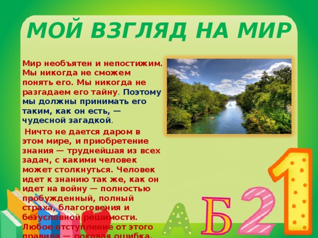 Мой взгляд на мир Мир необъятен и непостижим. Мы никогда не сможем понять его. Мы никогда не разгадаем его тайну . Поэтому мы должны принимать его таким, как он есть, — чудесной загадкой .   Ничто не дается даром в этом мире, и приобретение знания — труднейшая из всех задач, с какими человек может столкнуться. Человек идет к знанию так же, как он идет на войну — полностью пробужденный, полный страха, благоговения и безусловной решимости. Любое отступление от этого правила — роковая ошибка.  