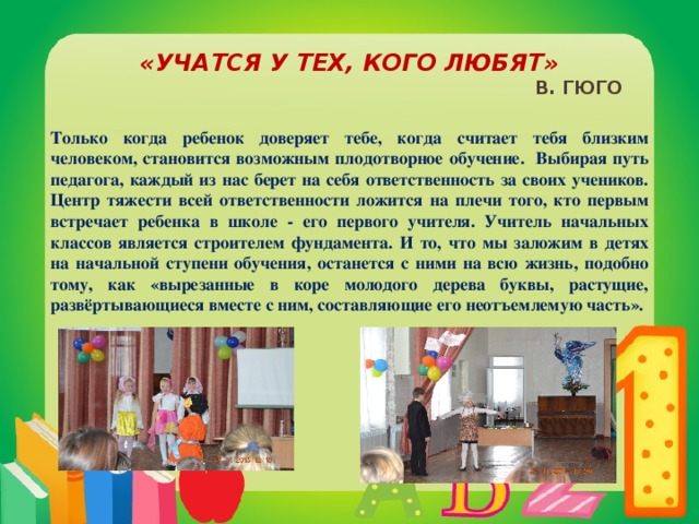 «Учатся у тех, кого любят»  В. Гюго Только когда ребенок доверяет тебе, когда считает тебя близким человеком, становится возможным плодотворное обучение. Выбирая путь педагога, каждый из нас берет на себя ответственность за своих учеников. Центр тяжести всей ответственности ложится на плечи того, кто первым встречает ребенка в школе - его первого учителя. Учитель начальных классов является строителем фундамента. И то, что мы заложим в детях на начальной ступени обучения, останется с ними на всю жизнь, подобно тому, как «вырезанные в коре молодого дерева буквы, растущие, развёртывающиеся вместе с ним, составляющие его неотъемлемую часть».