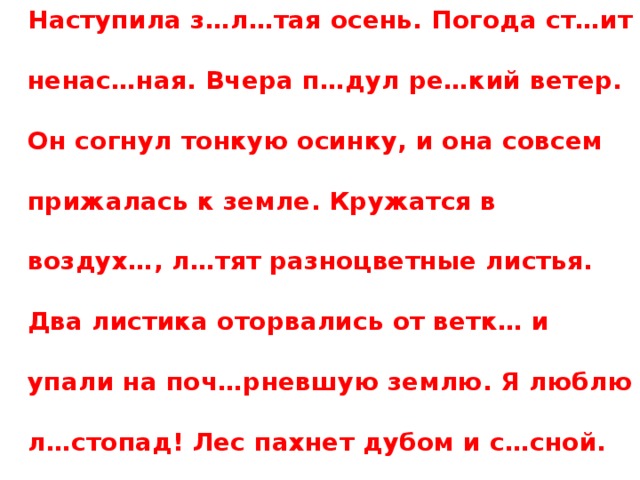 Наступила з…л…тая осень. Погода ст…ит ненас…ная. Вчера п…дул ре…кий ветер. Он согнул тонкую осинку, и она совсем прижалась к земле. Кружатся в воздух…, л…тят разноцветные листья. Два листика оторвались от ветк… и упали на поч…рневшую землю. Я люблю л…стопад! Лес пахнет дубом и с…сной.