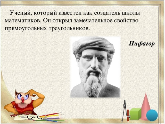 Ученый, который известен как создатель школы математиков. Он открыл замечательное свойство прямоугольных треугольников.  Пифагор  