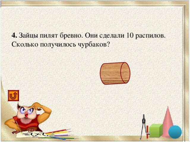 4. Зайцы пилят бревно. Они сделали 10 распилов. Сколько получилось чурбаков? 11