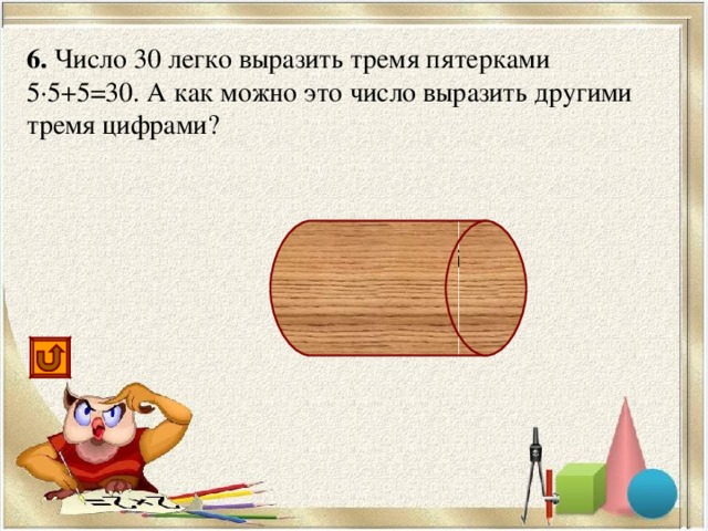 6. Число 30 легко выразить тремя пятерками 5·5+5=30. А как можно это число выразить другими тремя цифрами? 6·6-6=30, 33-3=30, 3 3 +3=30