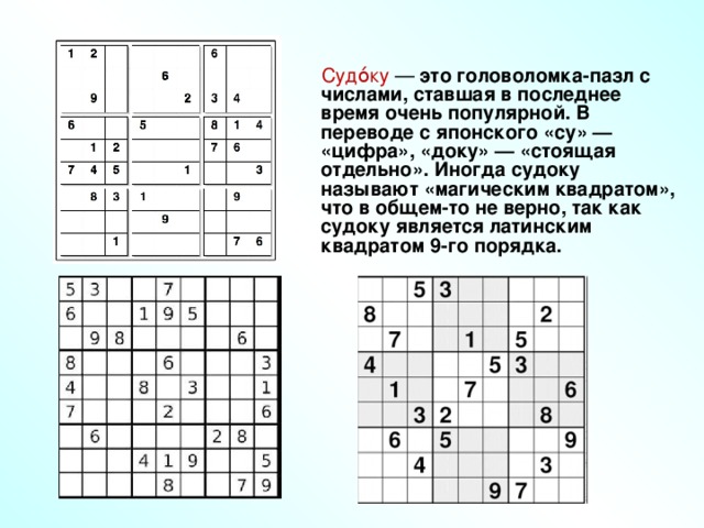 Судо́ку — это головоломка-пазл с числами, ставшая в последнее время очень популярной. В переводе с японского «су» — «цифра», «доку» — «стоящая отдельно». Иногда судоку называют «магическим квадратом», что в общем-то не верно, так как судоку является латинским квадратом 9-го порядка.