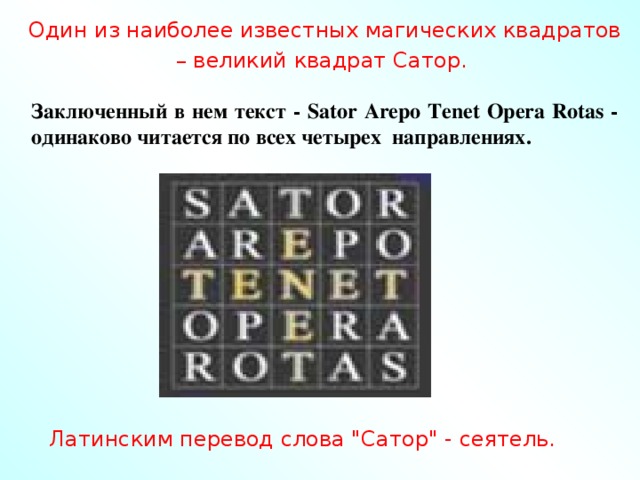 Один из наиболее известных магических квадратов – великий квадрат Сатор. Заключенный в нем текст - Sator Arepo Tenet Opera Rotas - одинаково читается по всех четырех направлениях. Латинским перевод слова 