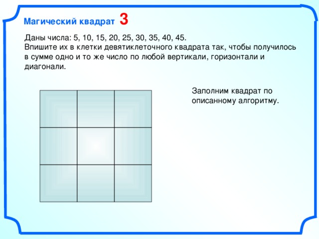 Магический квадрат 3 Даны числа: 5, 10, 15, 20, 25, 30, 35, 40, 45. Впишите их в клетки девятиклеточного квадрата так, чтобы получилось в сумме одно и то же число по любой вертикали, горизонтали и диагонали. Заполним квадрат по описанному алгоритму.