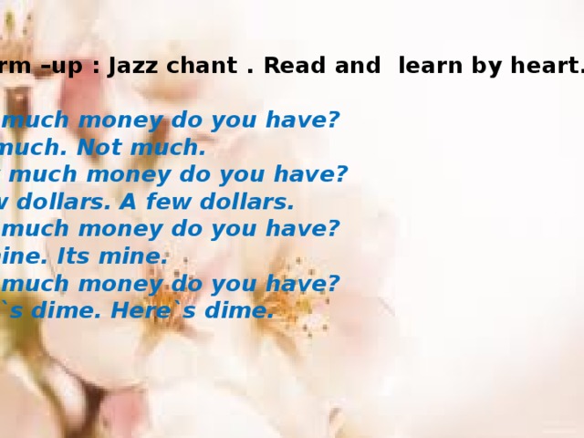 1 warm –up : Jazz chant . Read and learn by heart.  How much money do you have? Not much. Not much.  How much money do you have? A few dollars. A few dollars. How much money do you have? Its mine. Its mine. How much money do you have? Here`s dime. Here`s dime.