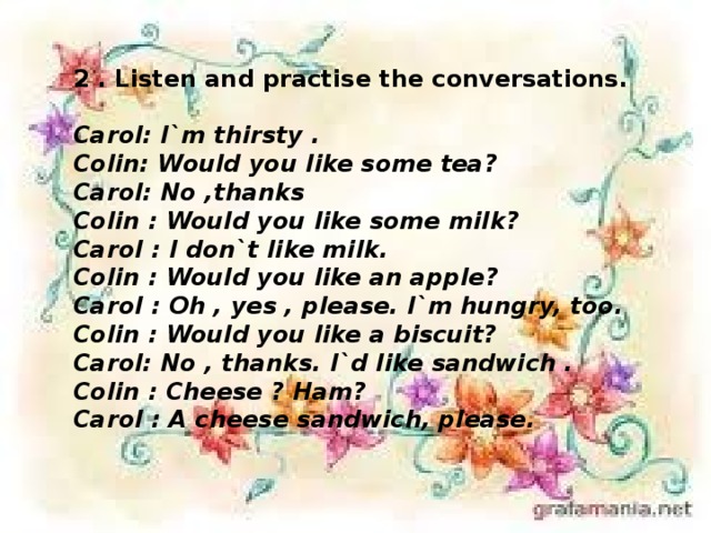 2 . Listen and practise the conversations.  Carol: I`m thirsty . Colin: Would you like some tea? Carol: No ,thanks Colin : Would you like some milk? Carol : I don`t like milk. Colin : Would you like an apple? Carol : Oh , yes , please. I`m hungry, too. Colin : Would you like a biscuit? Carol: No , thanks. I`d like sandwich . Colin : Cheese ? Ham? Carol : A cheese sandwich, please.