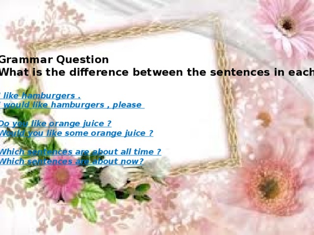 Grammar Question What is the difference between the sentences in each pair?  I like hamburgers . I would like hamburgers , please  Do you like orange juice ? Would you like some orange juice ?  Which sentences are about all time ? Which sentences are about now?