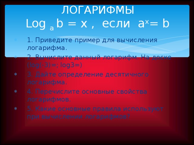ЛОГАРИФМЫ  Log a  b = x , если a x = b 1. Приведите пример для вычисления логарифма. 2. Вычислите данный логарифм. На доске (log(-3)=; log3=) 3. Дайте определение десятичного логарифма. 4. Перечислите основные свойства логарифмов. 5. Какие основные правила используют при вычислении логарифмов? Фронтальный опрос учащихся