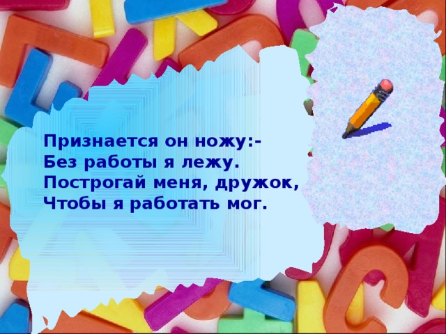 Признается он ножу:- Без работы я лежу. Построгай меня, дружок, Чтобы я работать мог.