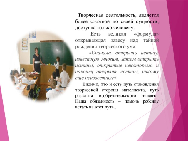 Творческая деятельность, является более сложной по своей сущности, доступна только человеку.  Есть великая «формула» открывающая завесу над тайной рождения творческого ума.  « Сначала открыть истину, известную многим, затем открыть истины, открытые некоторым, и наконец открыть истины, никому еще неизвестные »   Видимо, это и есть путь становления творческой стороны интеллекта, путь развития изобретательского таланта. Наша обязанность – помочь ребенку встать на этот путь..