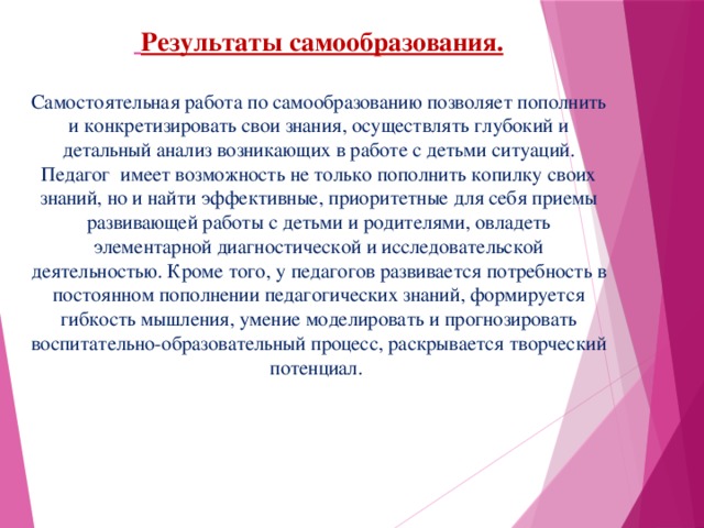 Результаты самообразования.   Самостоятельная работа по самообразованию позволяет пополнить и конкретизировать свои знания, осуществлять глубокий и детальный анализ возникающих в работе с детьми ситуаций. Педагог имеет возможность не только пополнить копилку своих знаний, но и найти эффективные, приоритетные для себя приемы развивающей работы с детьми и родителями, овладеть элементарной диагностической и исследовательской деятельностью. Кроме того, у педагогов развивается потребность в постоянном пополнении педагогических знаний, формируется гибкость мышления, умение моделировать и прогнозировать воспитательно-образовательный процесс, раскрывается творческий потенциал.