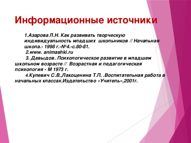 Информационные источники 1.Азарова Л.Н. Как развивать творческую индивидуальность младших  школьников // Начальная школа.- 1998 г.-№4.-с.80-81.  2.www. animashki.ru  3. Давыдов. Психологическое развитие в младшем школьном возрасте //  Возрастная и педагогическая психология - М 1973 г.  4. Кулевич С.В.,Лакоценина Т.П. .Воспитательная работа в начальных классах.Издательство «Учитель»,2001г.