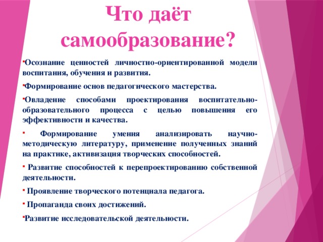 Что даёт самообразование? Осознание ценностей личностно-ориентированной модели воспитания, обучения и развития. Формирование основ педагогического мастерства. Овладение способами проектирования воспитательно-образовательного процесса с целью повышения его эффективности и качества.  Формирование умения анализировать научно-методическую литературу, применение полученных знаний на практике, активизация творческих способностей.  Развитие способностей к перепроектированию собственной деятельности.  Проявление творческого потенциала педагога.  Пропаганда своих достижений. Развитие исследовательской деятельности.