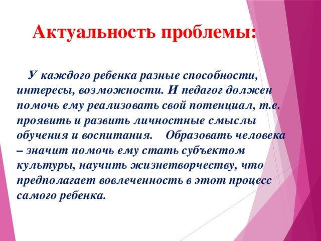 . Актуальность проблемы:  У каждого ребенка разные способности, интересы, возможности. И педагог должен помочь ему реализовать свой потенциал, т.е. проявить и развить личностные смыслы обучения и воспитания. Образовать человека – значит помочь ему стать субъектом культуры, научить жизнетворчеству, что предполагает вовлеченность в этот процесс самого ребенка.