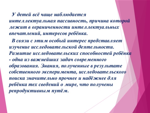 У детей всё чаще наблюдается интеллектуальная пассивность, причина которой лежит в ограниченности интеллектуальных впечатлений, интересов ребёнка.  В связи с этим особый интерес представляет изучение исследовательской деятельности. Развитие исследовательских способностей ребёнка - одна из важнейших задач современного образования. Знания, полученные в результате собственного эксперимента, исследовательского поиска значительно прочнее и надёжнее для ребёнка тех сведений о мире, что получены репродуктивным путём.