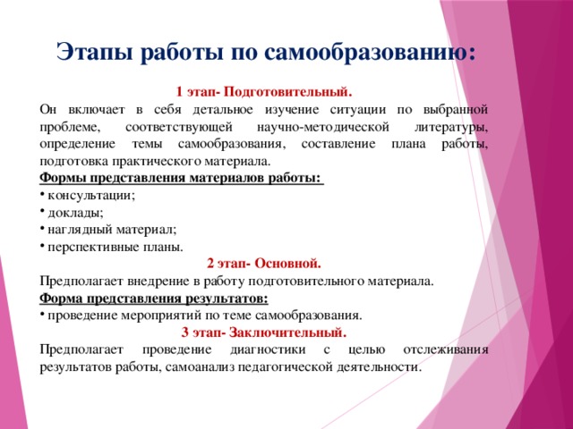 Этапы работы по самообразованию: 1 этап- Подготовительный. Он включает в себя детальное изучение ситуации по выбранной проблеме, соответствующей научно-методической литературы, определение темы самообразования, составление плана работы, подготовка практического материала. Формы представления материалов работы:  консультации;  доклады;  наглядный материал;  перспективные планы. 2 этап- Основной. Предполагает внедрение в работу подготовительного материала. Форма представления результатов:  проведение мероприятий по теме самообразования. 3 этап- Заключительный. Предполагает проведение диагностики с целью отслеживания результатов работы, самоанализ педагогической деятельности.